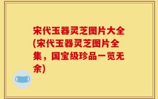 宋代玉器灵芝图片大全(宋代玉器灵芝图片全集，国宝级珍品一览无余)