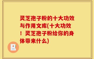 灵芝孢子粉的十大功效与作用文库(十大功效！灵芝孢子粉给你的身体带来什么)