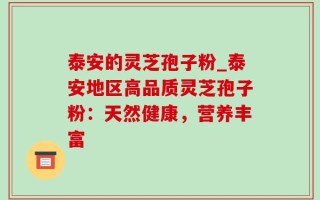 泰安的灵芝孢子粉_泰安地区高品质灵芝孢子粉：天然健康，营养丰富