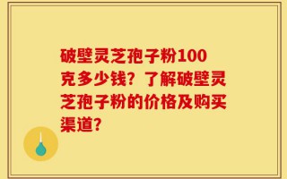 破壁灵芝孢子粉100克多少钱？了解破壁灵芝孢子粉的价格及购买渠道？