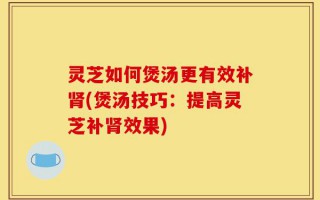 灵芝如何煲汤更有效补肾(煲汤技巧：提高灵芝补肾效果)