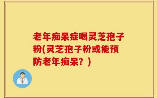 老年痴呆症喝灵芝孢子粉(灵芝孢子粉或能预防老年痴呆？)