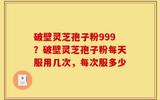 破壁灵芝孢子粉999？破壁灵芝孢子粉每天服用几次，每次服多少