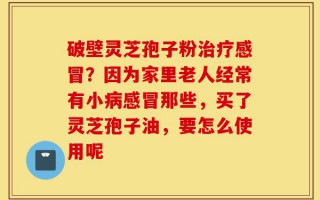 破壁灵芝孢子粉治疗感冒？因为家里老人经常有小病感冒那些，买了灵芝孢子油，要怎么使用呢