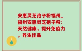 安惠灵芝孢子粉福州_福州安惠灵芝孢子粉：天然健康，提升免疫力，养生佳品