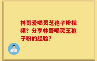 林哥爱喝灵芝孢子粉视频？分享林哥喝灵芝孢子粉的经验？