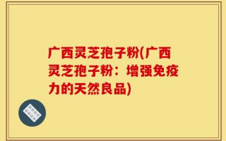 广西灵芝孢子粉(广西灵芝孢子粉：增强免疫力的天然良品)