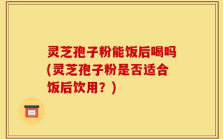 灵芝孢子粉能饭后喝吗(灵芝孢子粉是否适合饭后饮用？)