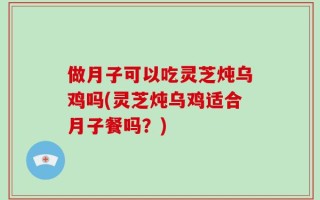 做月子可以吃灵芝炖乌鸡吗(灵芝炖乌鸡适合月子餐吗？)