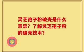 灵芝孢子粉破壳是什么意思？了解灵芝孢子粉的破壳技术？