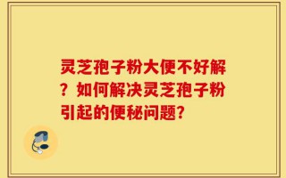 灵芝孢子粉大便不好解？如何解决灵芝孢子粉引起的便秘问题？