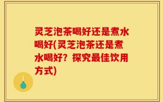 灵芝泡茶喝好还是煮水喝好(灵芝泡茶还是煮水喝好？探究最佳饮用方式)