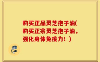 购买正品灵芝孢子油(购买正宗灵芝孢子油，强化身体免疫力！)
