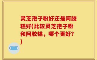 灵芝孢子粉好还是阿胶糕好(比较灵芝孢子粉和阿胶糕，哪个更好？)