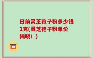 日前灵芝孢子粉多少钱1克(灵芝孢子粉单价揭晓！)
