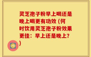 灵芝孢子粉早上喝还是晚上喝更有功效 (何时饮用灵芝孢子粉效果更佳：早上还是晚上？)