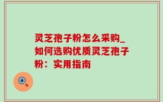 灵芝孢子粉怎么采购_如何选购优质灵芝孢子粉：实用指南