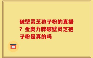 破壁灵芝孢子粉的直播？金奥力牌破壁灵芝孢子粉是真的吗