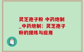 灵芝孢子粉 中药炮制_中药炮制：灵芝孢子粉的提炼与应用