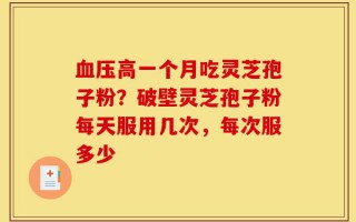 血压高一个月吃灵芝孢子粉？破壁灵芝孢子粉每天服用几次，每次服多少