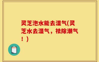 灵芝泡水能去湿气(灵芝水去湿气，祛除潮气！)