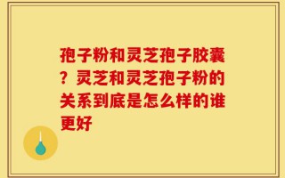 孢子粉和灵芝孢子胶囊？灵芝和灵芝孢子粉的关系到底是怎么样的谁更好