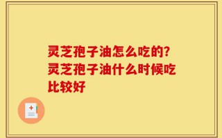 灵芝孢子油怎么吃的？灵芝孢子油什么时候吃比较好