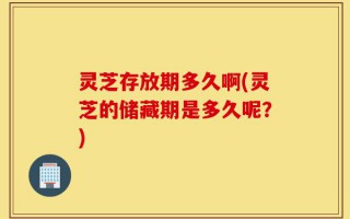 灵芝存放期多久啊(灵芝的储藏期是多久呢？)