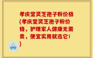 孝庆堂灵芝孢子粉价格(孝庆堂灵芝孢子粉价格，护理家人健康无需贵，便宜实用就选它！)