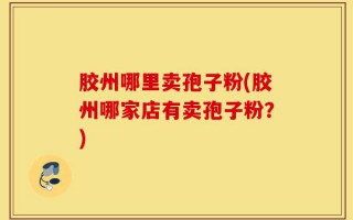 胶州哪里卖孢子粉(胶州哪家店有卖孢子粉？)