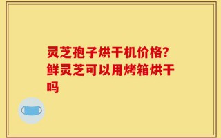 灵芝孢子烘干机价格？鲜灵芝可以用烤箱烘干吗