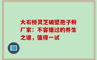 大石桥灵芝破壁孢子粉厂家：不容错过的养生之道，值得一试