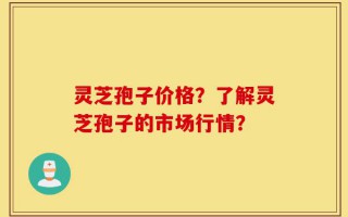 灵芝孢子价格？了解灵芝孢子的市场行情？