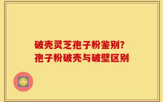 破壳灵芝孢子粉鉴别？孢子粉破壳与破壁区别