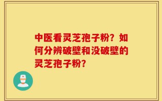 中医看灵芝孢子粉？如何分辨破壁和没破壁的灵芝孢子粉？