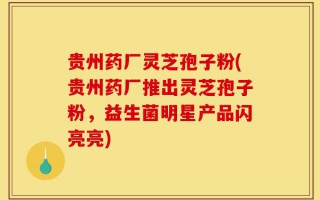 贵州药厂灵芝孢子粉(贵州药厂推出灵芝孢子粉，益生菌明星产品闪亮亮)