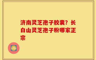 济南灵芝孢子胶囊？长白山灵芝孢子粉哪家正宗