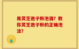 用灵芝孢子粉泡酒？教你灵芝孢子粉的正确泡法？