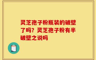 灵芝孢子粉瓶装的破壁了吗？灵芝孢子粉有半破壁之说吗