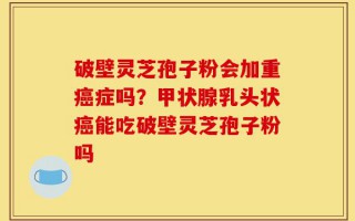 破壁灵芝孢子粉会加重癌症吗？甲状腺乳头状癌能吃破壁灵芝孢子粉吗