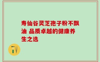 寿仙谷灵芝孢子粉不飘油 品质卓越的健康养生之选