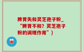 脾胃失和灵芝孢子粉_“脾胃不和？灵芝孢子粉的调理作用”)