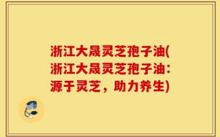 浙江大晟灵芝孢子油(浙江大晟灵芝孢子油：源于灵芝，助力养生)