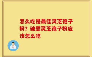 怎么吃是最佳灵芝孢子粉？破壁灵芝孢子粉应该怎么吃