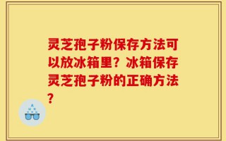 灵芝孢子粉保存方法可以放冰箱里？冰箱保存灵芝孢子粉的正确方法？