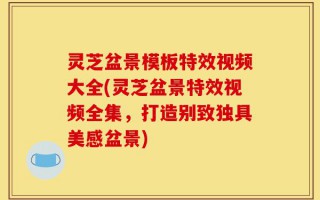 灵芝盆景模板特效视频大全(灵芝盆景特效视频全集，打造别致独具美感盆景)