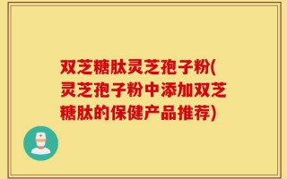 双芝糖肽灵芝孢子粉(灵芝孢子粉中添加双芝糖肽的保健产品推荐)