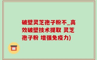 破壁灵芝孢子粉不_高效破壁技术提取 灵芝孢子粉 增强免疫力)