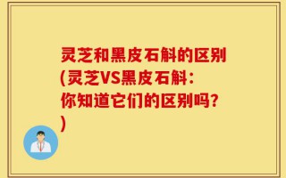 灵芝和黑皮石斛的区别(灵芝VS黑皮石斛：你知道它们的区别吗？)