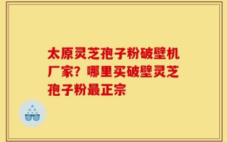 太原灵芝孢子粉破壁机厂家？哪里买破壁灵芝孢子粉最正宗